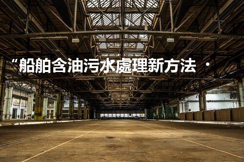 “船舶含油污水處理新方法，綠色航行守護(hù)海洋生態(tài)之美”